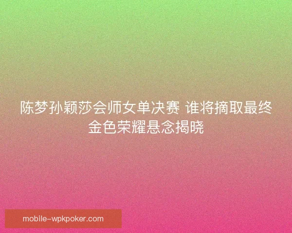陈梦孙颖莎会师女单决赛 谁将摘取最终金色荣耀悬念揭晓
