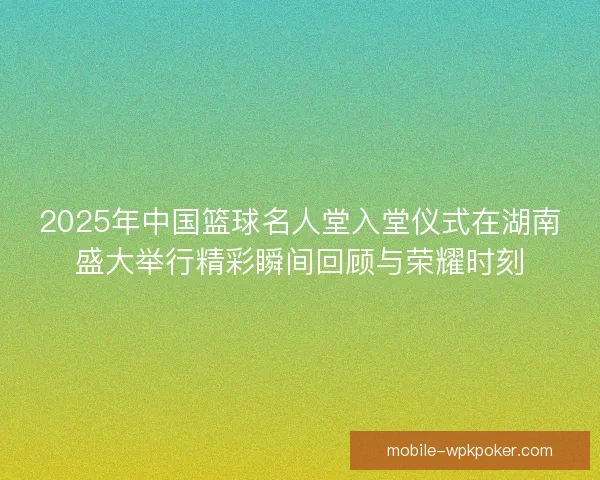 2025年中国篮球名人堂入堂仪式在湖南盛大举行精彩瞬间回顾与荣耀时刻