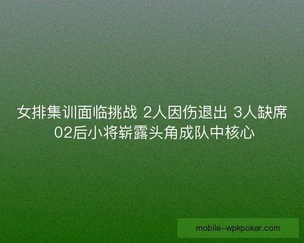 女排集训面临挑战 2人因伤退出 3人缺席 02后小将崭露头角成队中核心